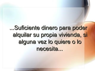 ...Suficiente dinero para poder alquilar su propia vivienda, si alguna vez lo quiere o lo necesita... 