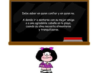 Debe saber en quien confiar y en quien no.  A donde ir a sentarse con su mejor amiga  o a una agradable cabaña en la playa,  cuando su alma necesita alimentarse  y tranquilizarse. 