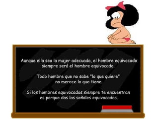 Aunque ella sea la mujer adecuada, el hombre equivocado siempre será el hombre equivocado.  Todo hombre que no sabe "lo que quiere"  no merece lo que tiene. Si los hombres equivocados siempre te encuentran  es porque das las señales equivocadas. 