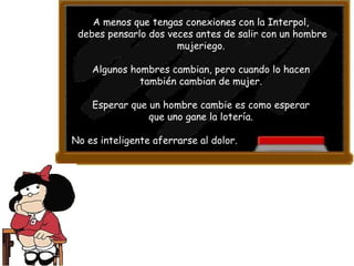 A menos que tengas conexiones con la Interpol,  debes pensarlo dos veces antes de salir con un hombre mujeriego.  Algunos hombres cambian, pero cuando lo hacen  también cambian de mujer.  Esperar que un hombre cambie es como esperar  que uno gane la lotería.  No es inteligente aferrarse al dolor. 