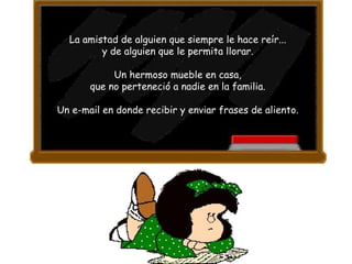 La amistad de alguien que siempre le hace reír...  y de alguien que le permita llorar.  Un hermoso mueble en casa,  que no perteneció a nadie en la familia.  Un e-mail en donde recibir y enviar frases de aliento.  