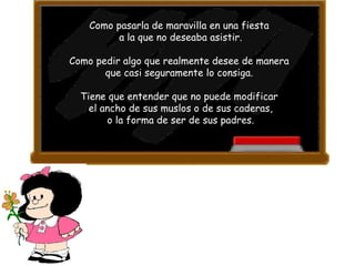 Como pasarla de maravilla en una fiesta  a la que no deseaba asistir. Como pedir algo que realmente desee de manera  que casi seguramente lo consiga.  Tiene que entender que no puede modificar  el ancho de sus muslos o de sus caderas, o la forma de ser de sus padres.  