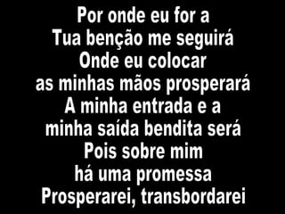 Por onde eu for a  Tua benção me seguirá Onde eu colocar  as minhas mãos prosperará A minha entrada e a  minha saída bendita será Pois sobre mim  há uma promessa Prosperarei, transbordarei 