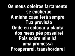 Os meus celeiros fartamente se encherão A minha casa terá sempre Tua provisão Onde eu colocar a planta dos meus pés possuirei Pois sobre mim há  uma promessa Prosperarei, transbordarei 