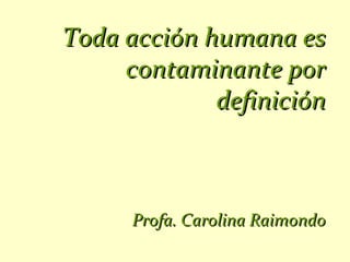 Toda acción humana es
     contaminante por
             definición



      Profa. Carolina Raimondo
 
