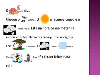 O       Caracol   diz:

Chegou o            Outono !O           sol   aquece pouco e o

         vento sopra   . Está na hora de me meter na

minha concha. Dormirei tranquilo e abrigado

até à              primavera.    O        vento, a   neve, a




Chuva     e   o           frio   não foram feitos para

mim.
 