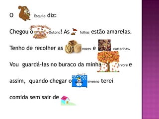 O          Esquilo   diz:

Chegou o             Outono ! As       folhas   estão amarelas.

Tenho de recolher as                    nozes   e        castanhas    .

Vou guardá-las no buraco da minha                            árvore   e

assim, quando chegar o                     inverno   terei

comida sem sair de                 .
 