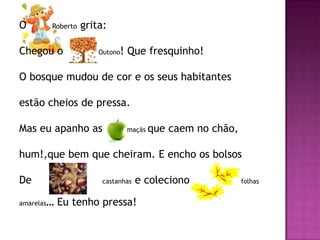 O           Roberto   grita:

Chegou o                  Outono! Que fresquinho!

O bosque mudou de cor e os seus habitantes

estão cheios de pressa.

Mas eu apanho as                   maçãs   que caem no chão,

hum!,que bem que cheiram. E encho os bolsos

De                         castanhas   e coleciono             folhas


amarelas   … Eu tenho pressa!
 