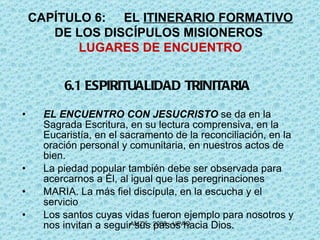 6.1 ESPIRITUALIDAD TRINITARIA EL ENCUENTRO CON JESUCRISTO  se da en la Sagrada Escritura, en su lectura comprensiva, en la Eucaristía, en el sacramento de la reconciliación, en la oración personal y comunitaria, en nuestros actos de bien.  La piedad popular también debe ser observada para acercarnos a Él, al igual que las peregrinaciones MARIA. La más fiel discípula, en la escucha y el servicio Los santos cuyas vidas fueron ejemplo para nosotros y nos invitan a seguir sus pasos hacia Dios. CAPÍTULO 6: EL  ITINERARIO FORMATIVO  DE LOS DISCÍPULOS MISIONEROS  LUGARES DE ENCUENTRO 