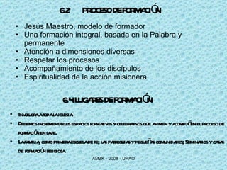 6.2 PROCESO DE FORMACIÓN   Jesús Maestro, modelo de formador Una formación integral, basada en la Palabra y permanente Atención a dimensiones diversas Respetar los procesos Acompañamiento de los discípulos Espiritualidad de la acción misionera 6.4 LUGARES DE FORMACIÓN Involucra a toda la iglesia. Debemos incrementar los espacios formativos y celebrativos que animen y acompañen el proceso de formación en la fe. La familia, como primera escuela de fe; las parroquias y pequeñas comunidades; Seminarios y casas de formación religiosa 