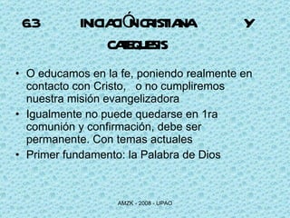 6.3 INICIACIÓN CRISTIANA    Y CATEQUESIS O educamos en la fe, poniendo realmente en contacto con Cristo,  o no cumpliremos nuestra misión evangelizadora Igualmente no puede quedarse en 1ra comunión y confirmación, debe ser permanente. Con temas actuales Primer fundamento: la Palabra de Dios 