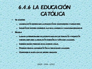 6.4.6 LA EDUCACIÓN    CATÓLICA Se constata: una educación centrada en la adquisición de conocimientos y habilidades Inclusión de factores contrarios a la vida, la familia y a una sana sexualidad Escuela:  Llamada a transformarse en lugar privilegiado de formación y promoción integral mediante la asimilación sistemática y crítica de la cultura.  Insertar valores perennes en el contexto actual. Poner de relieve la dimensión ética y religiosa de la cultura. Confrontar al sujeto con los valores absolutos 