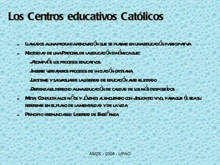 Llamados a una profunda renovación que se plasme en una educación participativa Necesidad de una Pastoral de la educación dinámica que: Acompañe los procesos educativos. Inserte verdaderos procesos de iniciación cristiana. Legitime y salvaguarde la libertad de educación ante el estado Defienda el derecho a una educación de calidad de los más desposeídos Meta: Conducir a los niños y jóvenes al encuentro con Jesucristo vivo, para que él sea su referente en el plano de la mentalidad y de la vida  Principio irrenunciable: Libertad de Enseñanza. Los Centros educativos Católicos 