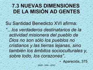 7.3 NUEVAS DIMENSIONES  DE LA MISIÓN AD GENTES Su Santidad Benedicto XVI afirma: “… los verdaderos destinatarios de la actividad misionera del pueblo de Dios no son sólo los pueblos no cristianos y las tierras lejanas, sino también los ámbitos socioculturales y, sobre todo, los corazones”. Aparecida, 375 