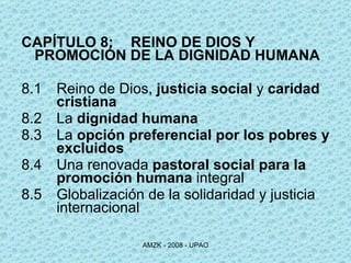 CAPÍTULO 8:  REINO DE DIOS Y PROMOCIÓN DE LA DIGNIDAD HUMANA 8.1 Reino de Dios,  justicia social  y  caridad  cristiana 8.2 La  dignidad humana 8.3 La  opción preferencial por los pobres y  excluidos   8.4 Una renovada  pastoral social para la  promoción humana  integral 8.5 Globalización de la solidaridad y justicia  internacional 