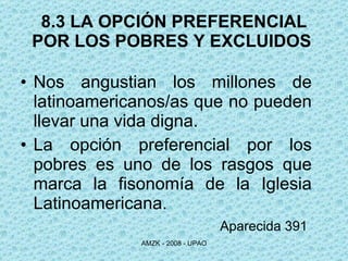 8.3 LA OPCIÓN PREFERENCIAL POR LOS POBRES Y EXCLUIDOS  Nos angustian los millones de latinoamericanos/as que no pueden llevar una vida digna. La opción preferencial por los pobres es uno de los rasgos que marca la fisonomía de la Iglesia Latinoamericana. Aparecida 391   