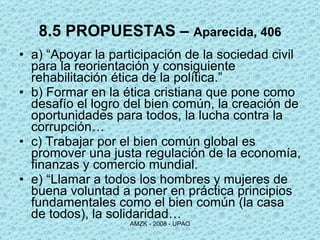 8.5 PROPUESTAS –  Aparecida, 406 a) “Apoyar la participación de la sociedad civil para la reorientación y consiguiente rehabilitación ética de la política.” b) Formar en la ética cristiana que pone como desafío el logro del bien común, la creación de oportunidades para todos, la lucha contra la corrupción… c) Trabajar por el bien común global es promover una justa regulación de la economía, finanzas y comercio mundial.  e) “Llamar a todos los hombres y mujeres de buena voluntad a poner en práctica principios fundamentales como el bien común (la casa de todos), la solidaridad… 