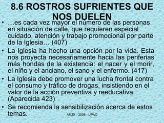 8.6 ROSTROS SUFRIENTES QUE NOS DUELEN … es cada vez mayor el número de las personas en situación de calle, que requieren especial cuidado, atención y trabajo promocional por parte de la Iglesia… ( 407) La Iglesia ha hecho una opción por la vida. Esta nos proyecta necesariamente hacia las periferias más hondas de la existencia: el nacer y el morir, el niño y el anciano, el sano y el enfermo. ( 417) La Iglesia debe promover una lucha frontal contra el consumo y tráfico de drogas, insistiendo en el valor de la acción preventiva y reeducativa.  (Aparecida 423) Se recomienda la sensibilización acerca de estos temas. 