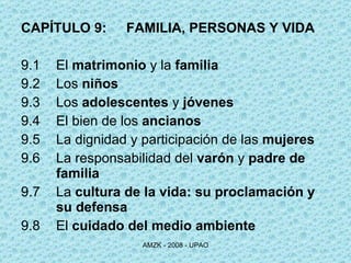 CAPÍTULO 9: FAMILIA, PERSONAS Y VIDA 9.1 El  matrimonio  y la  familia 9.2 Los  niños 9.3 Los  adolescentes  y  jóvenes 9.4 El bien de los  ancianos 9.5 La dignidad y participación de las  mujeres 9.6 La responsabilidad del  varón  y  padre de  familia 9.7 La  cultura de la vida: su proclamación y  su defensa 9.8 El  cuidado del medio ambiente 
