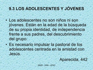 9.3 LOS ADOLESCENTES Y JÓVENES Los adolescentes no son niños ni son jóvenes. Están en la edad de la búsqueda de su propia identidad, de independencia frente a sus padres, del descubrimiento del grupo.  Es necesario impulsar la pastoral de los adolescentes centrada en la amistad con Jesús. Aparecida, 442 