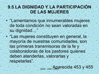 9.5 LA DIGNIDAD Y LA PARTICIPACIÓN DE LAS MUJERES “ Lamentamos que innumerables mujeres de toda condición no sean valoradas en su dignidad…”  “ Las mujeres constituyen en general, la mayoría de nuestras comunidades, son las primeras transmisoras de la fe y colaboradoras de los pastores quienes deben atenderlas, valorarlas y respetarlas”.  Aparecida 453 y 455 