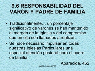 9.6 RESPONSABILIDAD DEL VARÓN Y PADRE DE FAMILIA Tradicionalmente… un porcentaje significativo de varones se han mantenido al margen de la Iglesia y del compromiso que en ella son llamados a realizar. Se hace necesario impulsar en todas nuestras Iglesias Particulares una especial atención pastoral para el padre de familia. Aparecida, 462 