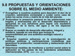 9.8 PROPUESTAS Y ORIENTACIONES SOBRE EL MEDIO AMBIENTE: 1° Evangelizar a nuestros pueblos para descubrir el don de la creación, sabiéndola contemplar y cuidar como casa de todos los seres vivos y matriz de la vida del planeta. 2° Profundizar la presencia pastoral en las poblaciones más frágiles y amenazadas por el desarrollo depredatorio y apoyarlas en sus esfuerzos para lograr una equitativa distribución de la tierra, del agua y de los espacios urbanos. 3° Buscar un modelo de desarrollo alternativo, integral y solidario, basado en una ética que incluya la responsabilidad por una auténtica ecología natural y humana… 4° Empeñar nuestros esfuerzos en la promulgación de políticas públicas y participaciones ciudadanas que garanticen la protección, conservación y restauración de la naturaleza. 5° Determinar medidas de monitoreo y control social sobre la aplicación en los países de los estándares ambientales internacionales. (474) 