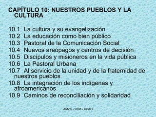 CAPÍTULO 10: NUESTROS PUEBLOS Y LA CULTURA 10.1 La cultura y su evangelización 10.2 La educación como bien público 10.3 Pastoral de la Comunicación Social 10.4 Nuevos areópagos y centros de decisión 10.5 Discípulos y misioneros en la vida pública 10.6 La Pastoral Urbana 10.7 Al servicio de la unidad y de la fraternidad de  nuestros pueblos 10.8 La integración de los indígenas y  afroamericanos 10.9 Caminos de reconciliación y solidaridad  