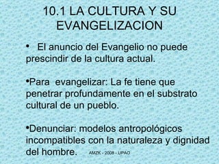 El anuncio del Evangelio no puede prescindir de la cultura actual. Para  evangelizar: La fe tiene que  penetrar profundamente en el substrato cultural de un pueblo. Denunciar: modelos antropológicos incompatibles con la naturaleza y dignidad del hombre. 10.1 LA CULTURA Y SU EVANGELIZACION 