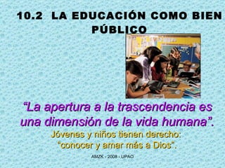 10.2  LA EDUCACIÓN COMO BIEN PÚBLICO “ La apertura a la trascendencia es una dimensión de la vida humana”. Jóvenes y niños tienen derecho:  “ conocer y amar más a Dios”. 