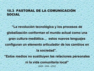10.3  PASTORAL DE LA COMUNICACIÓN SOCIAL “ La revolución tecnológica y los procesos de globalización conforman el mundo actual como una gran cultura mediática…  estos nuevos lenguajes configuran un elemento articulador de los cambios en la sociedad”.  “ Estos medios no sustituyen las relaciones personales ni la vida comunitaria local” 