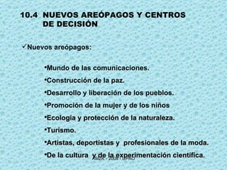 10.4  NUEVOS AREÓPAGOS Y CENTROS DE DECISIÓN Nuevos areópagos:  Mundo de las comunicaciones. Construcción de la paz. Desarrollo y liberación de los pueblos. Promoción de la mujer y de los niños Ecología y protección de la naturaleza. Turismo. Artistas, deportistas y  profesionales de la moda. De la cultura  y de la experimentación científica . 