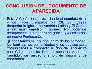 CONCLUSION DEL DOCUMENTO DE APARECIDA Esta V Conferencia, recordando el mandato de ir y de hacer discípulos (cf. 28, 20), desea despertar la Iglesia en América Latina y El Caribe a un gran impulso misionero. No podemos desaprovechar esta hora de gracia. ¡Necesitamos un nuevo Pentecostés! ¡Necesitamos salir al encuentro de las personas, las familias, las comunidades y los pueblos para comunicarles y compartir el don del encuentro con Cristo, que ha llenado nuestras vidas de “sentido”, de verdad y amor, de alegría y de esperanza!  