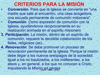 CRITERIOS PARA LA MISIÓN   Conversión .  Para que la Iglesia se convierta en "una madre que sale al encuentro, una casa acogedora, una escuela permanente de comunión misionera". Comunión . C omo expresión de comunión con la Iglesia, ayudándonos recíprocamente en su realización animada en el espíritu misionero 3.   Participación .  La misión, dentro de un espíritu de comunión, requiere la decidida colaboración de los fieles, religiosos (as)… 4.   Renovación .  Se debe promover un proceso de renovación permanente de la Iglesia. Porque l a misión debe  llegar  a los nuevos  areópagos  de la sociedad. Igual a los no bautizados, a los indiferentes, a los ateos y, en general, a los que no conocen a Cristo, impulsando la  Misión ad gentes 