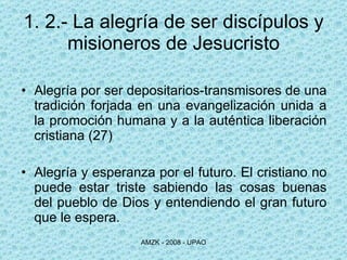 1. 2.- La alegría de ser discípulos y misioneros de Jesucristo Alegría por ser depositarios-transmisores de una tradición forjada en una evangelización unida a la promoción humana y a la auténtica liberación cristiana (27) Alegría y esperanza por el futuro. El cristiano no puede estar triste sabiendo las cosas buenas del pueblo de Dios y entendiendo el gran futuro que le espera. 