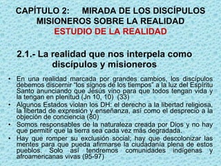 2.1.- La realidad que nos interpela como discípulos y misioneros En una realidad marcada por grandes cambios, los discípulos debemos discernir “los signos de los tiempos” a la luz del Espíritu Santo anunciando que Jesús vino para que todos tengan vida y la tengan en plenitud (Jn 10, 10)  (33)  Algunos Estados violan los DH: el derecho a la libertad religiosa, la libertad de expresión y enseñanza, así como el desprecio a la objeción de conciencia (80) Somos responsables de la naturaleza creada por Dios y no hay que permitir que la tierra sea cada vez más degradada.  Hay que romper su exclusión social; hay que descolonizar las mentes para que pueda afirmarse la ciudadanía plena de estos pueblos. Solo así tendremos comunidades indígenas y afroamericanas vivas (95-97) CAPÍTULO 2: MIRADA DE LOS DISCÍPULOS MISIONEROS SOBRE LA REALIDAD ESTUDIO DE LA REALIDAD 