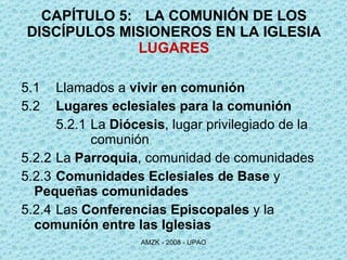 CAPÍTULO 5:  LA COMUNIÓN DE LOS DISCÍPULOS MISIONEROS EN LA IGLESIA LUGARES 5.1 Llamados a  vivir en comunión 5.2 Lugares eclesiales para la comunión 5.2.1 La  Diócesis , lugar privilegiado de la  comunión 5.2.2 La  Parroquia , comunidad de comunidades 5.2.3 Comunidades Eclesiales de Base  y  Pequeñas comunidades 5.2.4 Las  Conferencias Episcopales  y la  comunión entre las Iglesias   