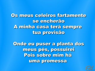 Os meus celeiros fartamenteOs meus celeiros fartamente
se encherãose encherão
A minha casa terá sempreA minha casa terá sempre
tua provisãotua provisão
Onde eu puser a planta dosOnde eu puser a planta dos
meus pés, possuireimeus pés, possuirei
Pois sobre mim háPois sobre mim há
uma promessauma promessa
 