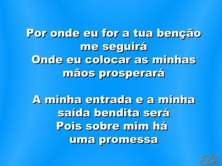 Por onde eu for a tua bençãoPor onde eu for a tua benção
me seguiráme seguirá
Onde eu colocar as minhasOnde eu colocar as minhas
mãos prosperarámãos prosperará
A minha entrada e a minhaA minha entrada e a minha
saída bendita serásaída bendita será
Pois sobre mim háPois sobre mim há
uma promessauma promessa
 