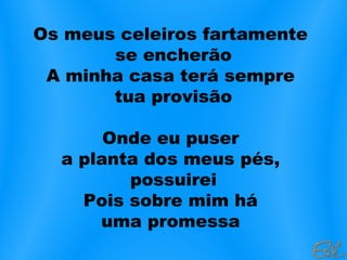 Os meus celeiros fartamente
se encherão
A minha casa terá sempre
tua provisão
Onde eu puser
a planta dos meus pés,
possuirei
Pois sobre mim há
uma promessa
 