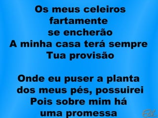 Os meus celeiros
fartamente
se encherão
A minha casa terá sempre
Tua provisão
Onde eu puser a planta
dos meus pés, possuirei
Pois sobre mim há
uma promessa
 