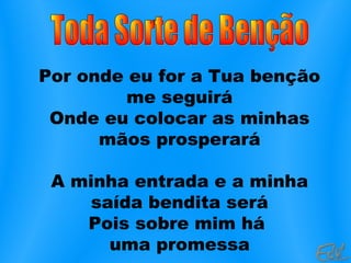 Por onde eu for a Tua benção
me seguirá
Onde eu colocar as minhas
mãos prosperará
A minha entrada e a minha
saída bendita será
Pois sobre mim há
uma promessa
 