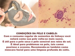 CONDIÇÕES DA PELE E CABELO:
Com o consumo regular de sementes de linhaça você
notará como sua pele volta-se mais suave.
É útil para a pele seca e pele sensível aos raios do sol.
É ideal para problemas na pele, tais como:
psoriase e eczema. Recomenda-se também como
máscara facial para uma limpeza profunda do cútis.
 
