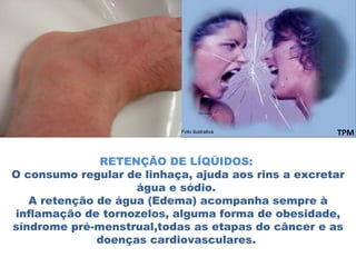 RETENÇÃO DE LÍQÜIDOS:  O consumo regular de linhaça, ajuda aos rins a excretar água e sódio.  A retenção de água (Edema) acompanha sempre à inflamação de tornozelos, alguma forma de obesidade, síndrome pré-menstrual,todas as etapas do câncer e as doenças cardiovasculares.  TPM Foto ilustrativa 