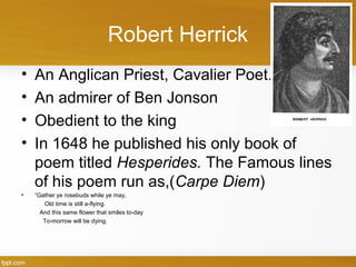 Robert Herrick
• An Anglican Priest, Cavalier Poet.
• An admirer of Ben Jonson
• Obedient to the king
• In 1648 he published his only book of
poem titled Hesperides. The Famous lines
of his poem run as,(Carpe Diem)
• “Gather ye rosebuds while ye may,
Old time is still a-flying.
And this same flower that smiles to-day
To-morrow will be dying.
 