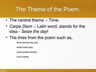 The Theme of the Poem.
• The central theme :- Time.
• Carpe Diem :- Latin word, stands for the
idea - Seize the day!
• The lines from the poem such as,
We have short time to stay, as you,
We have as short a spring;
As quick a growth to meetdecay,
As you, or anything.
 