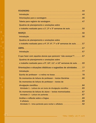 FEVEREIRO . . . . . . . . . . . . . . . . . . . . . . . . . . . . . . . . . . . . . . . . . . . . . . . . . . . . . . . . . . . . . . . . . . . . . . . . . . . . 44
             Introdução . . . . . . . . . . . . . . . . . . . . . . . . . . . . . . . . . . . . . . . . . . . . . . . . . . . . . . . . . . . . . . . . . . . . . . . . . . . . 44
             Orientações para a sondagem . . . . . . . . . . . . . . . . . . . . . . . . . . . . . . . . . . . . . . . . . . . . . . . . . . . 46
             Tabela para registro da sondagem. . . . . . . . . . . . . . . . . . . . . . . . . . . . . . . . . . . . . . . . . . . . . . 47
+            Quadros de planejamento e anotações sobre
             o trabalho realizado para a 1ª, 2ª e 3ª semanas de aula . . . . . . . . . . . . . . . . . 50
R          MARÇO . . . . . . . . . . . . . . . . . . . . . . . . . . . . . . . . . . . . . . . . . . . . . . . . . . . . . . . . . . . . . . . . . . . . . . . . . . . . . . . . . 56
    n        Introdução . . . . . . . . . . . . . . . . . . . . . . . . . . . . . . . . . . . . . . . . . . . . . . . . . . . . . . . . . . . . . . . . . . . . . . . . . . . . 56
f            Quadros de planejamento e anotações sobre
 58
             o trabalho realizado para a 4ª, 5ª, 6ª, 7ª e 8ª semanas de aula. . . . . . . . . 57
s
  P        ABRIL . . . . . . . . . . . . . . . . . . . . . . . . . . . . . . . . . . . . . . . . . . . . . . . . . . . . . . . . . . . . . . . . . . . . . . . . . . . . . . . . . . . 67
 e           Introdução . . . . . . . . . . . . . . . . . . . . . . . . . . . . . . . . . . . . . . . . . . . . . . . . . . . . . . . . . . . . . . . . . . . . . . . . . . . . 67

           O que fazer com aqueles alunos que parecem “não avançar”? . . . . . . . . . . . 67
U
             Quadros de planejamento e anotações sobre
G
             o trabalho realizado para a 9ª, 10ª, 11ª, e 12ª semanas de aula . . . . . . . 69
 6
           Orientações e situações didáticas e sugestões de atividades . . . . . . . 77
- 1          Introdução . . . . . . . . . . . . . . . . . . . . . . . . . . . . . . . . . . . . . . . . . . . . . . . . . . . . . . . . . . . . . . . . . . . . . . . . . . . . 77
             Escrita do professor – a rotina na lousa . . . . . . . . . . . . . . . . . . . . . . . . . . . . . . . . . . . . . . . 78
25           Os momentos de leitura do professor – textos literários . . . . . . . . . . . . . . . . . . 80
 3           Os momentos de leitura do professor – textos de
=            divulgação cientíﬁca . . . . . . . . . . . . . . . . . . . . . . . . . . . . . . . . . . . . . . . . . . . . . . . . . . . . . . . . . . . . . . . . 84
 h            Atividade 1 – Leitura de um texto de divulgação cientiﬁca . . . . . . . . . . . . . . . . . . . 85
 -
 :           Os momentos de leitura do aluno – textos memorizados . . . . . . . . . . . . . . . . . 87
              Atividade 2 – Leitura de parlenda . . . . . . . . . . . . . . . . . . . . . . . . . . . . . . . . . . . . . . . . . . . . . . . . . 87
             Análise e reﬂexão sobre a língua. . . . . . . . . . . . . . . . . . . . . . . . . . . . . . . . . . . . . . . . . . . . . . . . 89
              O alfabeto . . . . . . . . . . . . . . . . . . . . . . . . . . . . . . . . . . . . . . . . . . . . . . . . . . . . . . . . . . . . . . . . . . . . . . . . . . . . 89
              Atividade 3 – Uma parlenda para recitar o alfabeto . . . . . . . . . . . . . . . . . . . . . . . . . . . 92




      10                                                                                                                       TODA FORÇA AO 1º ANO
 