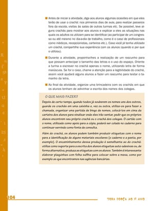 Antes de iniciar a atividade, diga aos alunos algumas ocasiões em que eles
                terão de usar o crachá: nos primeiros dias de aula, para realizar passeios
                fora da escola, visitas às salas de outras turmas etc. Se possível, leve al-
                guns crachás para mostrar aos alunos e explicar a eles as situações nas
                quais os adultos os utilizam para se identiﬁcar (ao participar de um congres-
                so ou até mesmo no dia-a-dia de trabalho, como é o caso de proﬁssionais
+               como médicos, recepcionistas, carteiros etc.). Caso você já tenha utilizado
                um crachá, compartilhe sua experiência com os alunos (quando e por que
                o utilizou).
R               Durante a atividade, proponha-lhes a realização de um rascunho para
    n           que possam antecipar o tamanho das letras e o uso do espaço. Oriente
f               a turma a escrever no crachá apenas o nome, utilizando letra de forma
                maiúscula. Se for o caso, chame a atenção para a legibilidade do crachá,
 58             assim você ajudará alguns alunos a fazer um rascunho para testar o ta-
s               manho da letra.
  P             Ao ﬁnal da atividade, organize uma brincadeira com os crachás em que
 e              os alunos tenham de adivinhar a escrita dos nomes dos colegas.


U             O QUE MAIS FAZER?
            Depois de certo tempo, quando todos já souberem os nomes uns dos outros,
G           guarde os crachás em uma caixinha e, vez ou outra, utilize-os para fazer a
            chamada, organizar uma partida de bingo de nomes, colocá-los em cima da
 6          carteira dos alunos para sinalizar onde eles irão sentar, pedir que os próprios
            alunos encontrem seu próprio crachá ou o crachá dos colegas. O cartão com
- 1         o nome, utilizado como apoio para a cópia, poderá ser colado no caderno para
            continuar servindo como fonte de consulta.
25          Além do crachá, os alunos podem também produzir etiquetas com o nome
            para a identiﬁcação de alguns materiais escolares (o caderno e a pasta, por
 3          exemplo). O encaminhamento dessa produção é semelhante ao do crachá:
=           utilize como suporte para a escrita dos alunos etiquetas auto-adesivas ou, de
 h          forma alternativa, produza as etiquetas com os alunos. Também é interessante
 -
 :          elaborar plaquinhas com folha sulﬁte para colocar sobre a mesa, como por
            exemplo as que encontramos nas agências bancárias.




      104                                                      TODA FORÇA AO 1º ANO
 