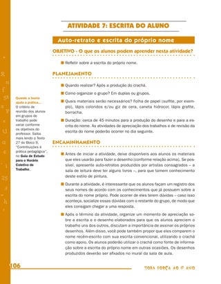 ATIVIDADE 7: ESCRITA DO ALUNO

                                 Auto-retrato e escrita do próprio nome
                               OBJETIVO - O que os alunos podem aprender nesta atividade?
+
                                    Reﬂetir sobre a escrita do próprio nome.

R                              PLANEJAMENTO
    n                               Quando realizar? Após a produção do crachá.
f
                                    Como organizar o grupo? Em duplas ou grupos.
 58     Quando a teoria
        ajuda a prática...          Quais materiais serão necessários? Folha de papel (sulﬁte, por exem-
s       O critério de               plo), lápis coloridos e/ou giz de cera, caneta hidrocor, lápis graﬁte,
  P     reunião dos alunos          borracha.
        em grupos de
 e      trabalho pode               Duração: cerca de 45 minutos para a produção do desenho e para a es-
        variar conforme             crita do nome. As atividades de apreciação dos trabalhos e de revisão da
        os objetivos do
U       professor. Saiba
                                    escrita do nome poderão ocorrer no dia seguinte.
        mais lendo o Texto
G       27 do Bloco 9,         ENCAMINHAMENTO
        “Contribuições à
 6      prática pedagógica”,
                                    Antes de iniciar a atividade, deixe disponíveis aos alunos os materiais
        no Guia de Estudo
        para o Horário              que eles usarão para fazer o desenho (conforme relação acima). Se pos-
- 1     Coletivo de                 sível, apresente auto-retratos produzidos por artistas consagrados – a
        Trabalho.                   sala de leitura deve ter alguns livros –, para que tomem conhecimento
                                    deste estilo de pintura.
25
                                    Durante a atividade, é interessante que os alunos façam um registro dos
 3                                  seus nomes de acordo com os conhecimentos que já possuem sobre a
=                                   escrita do nome próprio. Pode ocorrer de eles terem dúvidas – caso isso
 h                                  aconteça, socialize essas dúvidas com o restante do grupo, de modo que
                                    eles consigam chegar a uma resposta.
 -
 :
                                    Após o término da atividade, organize um momento de apreciação so-
                                    bre a escrita e o desenho elaborados para que os alunos apreciem o
                                    trabalho uns dos outros, discutam a importância de assinar os próprios
                                    desenhos. Além disso, você pode também propor que eles comparem o
                                    nome recém-escrito com sua escrita convencional, utilizando o crachá
                                    como apoio. Os alunos poderão utilizar o crachá como fonte de informa-
                                    ção sobre a escrita do próprio nome em outras ocasiões. Os desenhos
                                    produzidos deverão ser aﬁxados no mural da sala de aula.


      106                                                                      TODA FORÇA AO 1º ANO
 