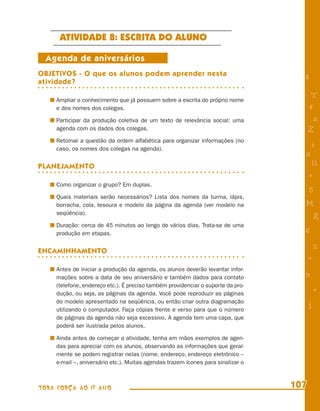 ATIVIDADE 8: ESCRITA DO ALUNO

  Agenda de aniversários
OBJETIVOS - O que os alunos podem aprender nesta
atividade?
                                                                                    8

                                                                                         T
     Ampliar o conhecimento que já possuem sobre a escrita do próprio nome
     e dos nomes dos colegas.                                                           4
     Participar da produção coletiva de um texto de relevância social: uma               a
     agenda com os dados dos colegas.                                                   Z
     Retomar a questão da ordem alfabética para organizar informações (no
     caso, os nomes dos colegas na agenda).
                                                                                        i
                                                                                    s
PLANEJAMENTO                                                                             11
                                                                                        e
     Como organizar o grupo? Em duplas.
                                                                                        5
     Quais materiais serão necessários? Lista dos nomes da turma, lápis,
     borracha, cola, tesoura e modelo da página da agenda (ver modelo na            M
     seqüência).
                                                                                            R
     Duração: cerca de 45 minutos ao longo de vários dias. Trata-se de uma
     produção em etapas.                                                            6

ENCAMINHAMENTO                                                                              %
                                                                                        =
     Antes de iniciar a produção da agenda, os alunos deverão levantar infor-
     mações sobre a data de seu aniversário e também dados para contato             9
     (telefone, endereço etc.). É preciso também providenciar o suporte da pro-
     dução, ou seja, as páginas da agenda. Você pode reproduzir as páginas
                                                                                            +
     do modelo apresentado na seqüência, ou então criar outra diagramação
                                                                                        j
     utilizando o computador. Faça cópias frente e verso para que o número
     de páginas da agenda não seja excessivo. A agenda tem uma capa, que
     poderá ser ilustrada pelos alunos.

     Ainda antes de começar a atividade, tenha em mãos exemplos de agen-
     das para apreciar com os alunos, observando as informações que geral-
     mente se podem registrar nelas (nome, endereço, endereço eletrônico –
     e-mail –, aniversário etc.). Muitas agendas trazem ícones para sinalizar o



TODA FORÇA AO 1º ANO                                                              107
 